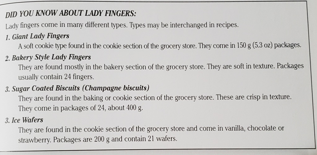 Did you know about lady fingers:
Lady fingers come in many different types. Types may be interchanged in recipes.

1. Giant Lady Fingers
A soft cookie type found in the cookie section of the grocery store. They come in 150 g (5.3 oz) packages.

2. Bakery Style Lady Fingers
They are found mostly in the bakery section of the grocery store. They are soft in texture. Packages usually contain 24 fingers.

3. Sugar Coated Biscuits (Champagne biscuits)
They are found in the baking or cookie section of the grocery store. They are crisp in texture. They come in packages of 24, about 400 g.

4. Ice Wafers
They are found in the cookie section of the grocery store and come in vanilla, chocolate, or strawberry. Packages are 200g and contain 21 wafers.